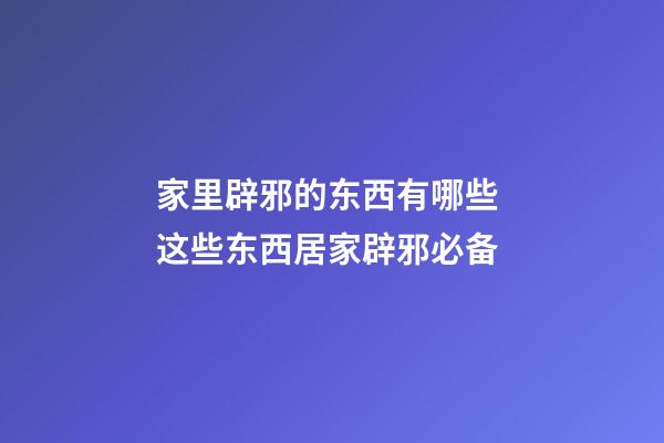 家里辟邪的东西有哪些 这些东西居家辟邪必备